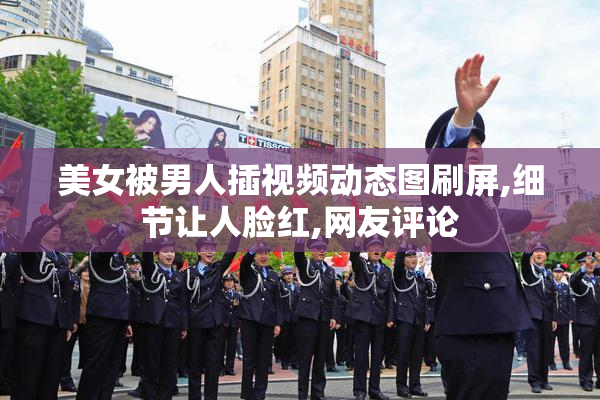 美女被男人插视频动态图刷屏,细节让人脸红,网友评论