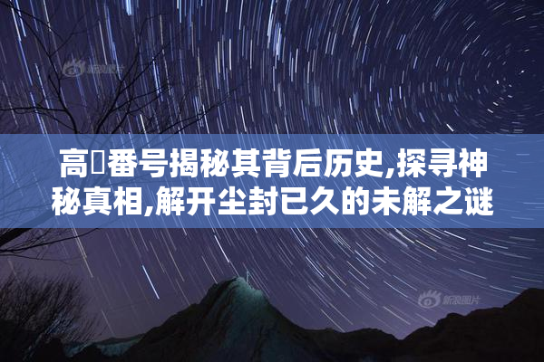 高嶋番号揭秘其背后历史,探寻神秘真相,解开尘封已久的未解之谜