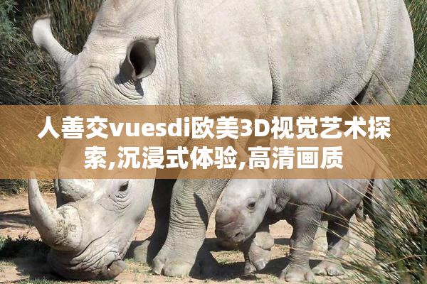 人善交vuesdi欧美3D视觉艺术探索,沉浸式体验,高清画质