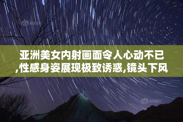 亚洲美女内射画面令人心动不已,性感身姿展现极致诱惑,镜头下风情