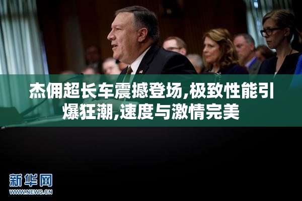 杰佣超长车震撼登场,极致性能引爆狂潮,速度与激情完美