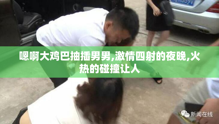 嗯啊大鸡巴抽插男男,激情四射的夜晚,火热的碰撞让人