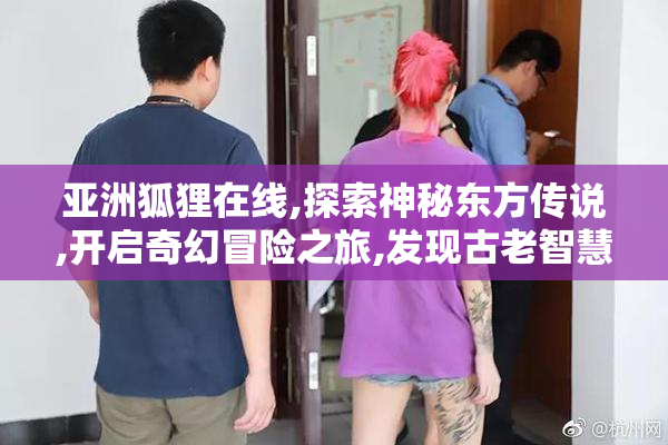 亚洲狐狸在线,探索神秘东方传说,开启奇幻冒险之旅,发现古老智慧