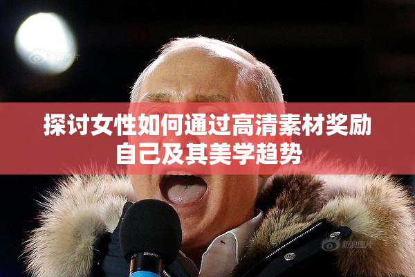 探讨女性如何通过高清素材奖励自己及其美学趋势