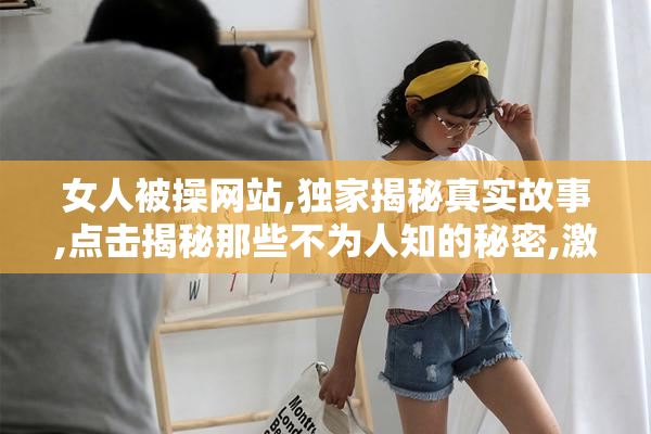 女人被操网站,独家揭秘真实故事,点击揭秘那些不为人知的秘密,激情
