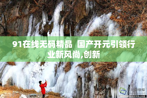 91在线无码精品  国产开元引领行业新风尚,创新