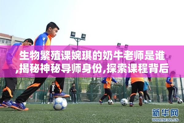 生物繁殖课婉琪的奶牛老师是谁,揭秘神秘导师身份,探索课程背后的