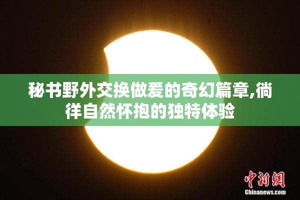 秘书野外交换做爰的奇幻篇章,徜徉自然怀抱的独特体验