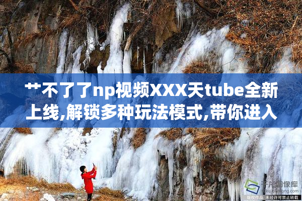 艹不了了np视频XXX天tube全新上线,解锁多种玩法模式,带你进入沉浸
