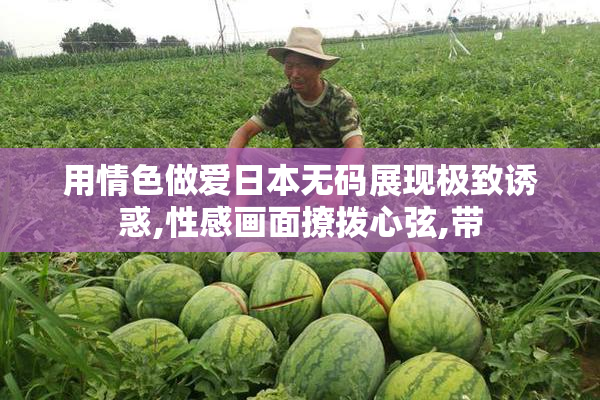 用情色做爱日本无码展现极致诱惑,性感画面撩拨心弦,带