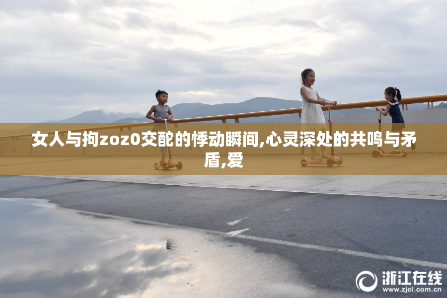 女人与拘zoz0交酡的悸动瞬间,心灵深处的共鸣与矛盾,爱