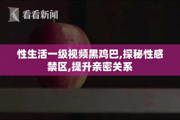 性生活一级视频黑鸡巴,探秘性感禁区,提升亲密关系