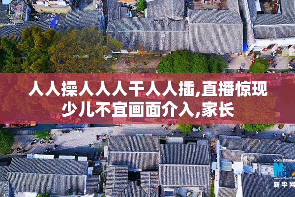 人人操人人人干人人插,直播惊现少儿不宜画面介入,家长