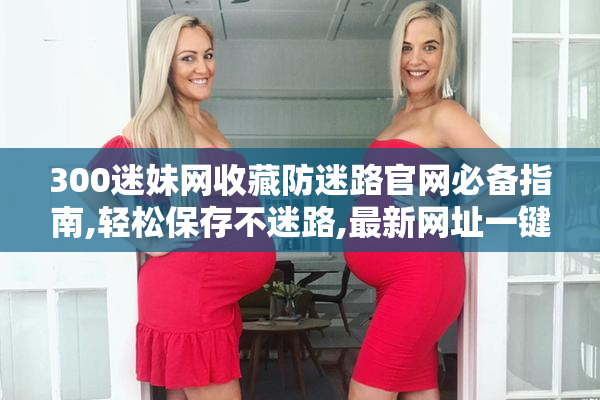 300迷妹网收藏防迷路官网必备指南,轻松保存不迷路,最新网址一键收藏