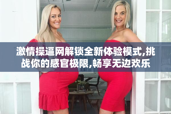 激情操逼网解锁全新体验模式,挑战你的感官极限,畅享无边欢乐