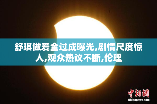 舒琪做爰全过成曝光,剧情尺度惊人,观众热议不断,伦理