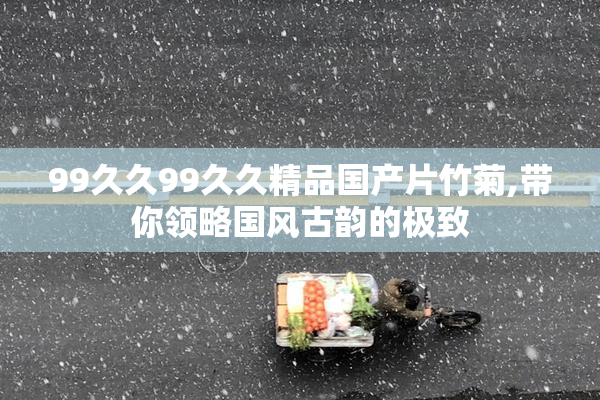 99久久99久久精品国产片竹菊,带你领略国风古韵的极致