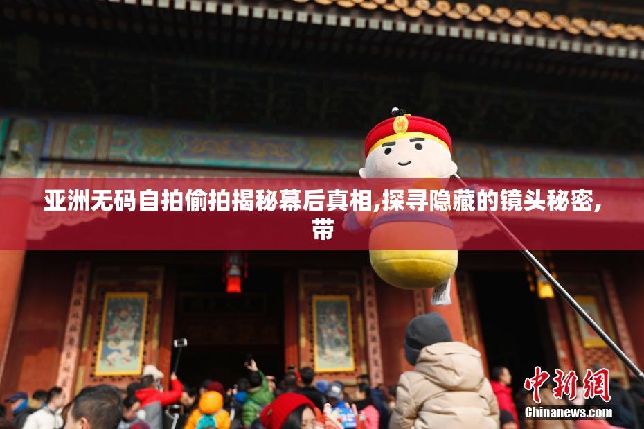 亚洲无码自拍偷拍揭秘幕后真相,探寻隐藏的镜头秘密,带