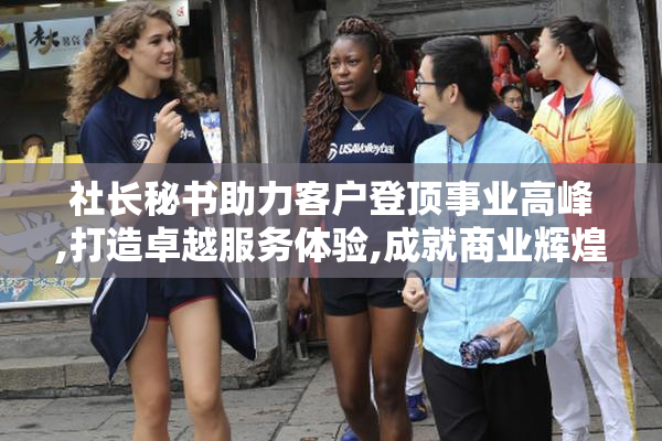 社长秘书助力客户登顶事业高峰,打造卓越服务体验,成就商业辉煌未来