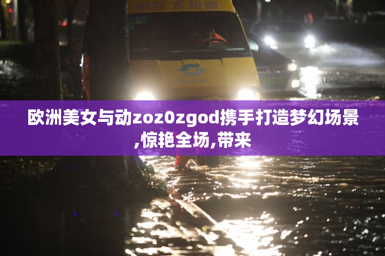 欧洲美女与动zoz0zgod携手打造梦幻场景,惊艳全场,带来
