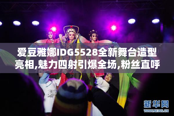 爱豆雅娜IDG5528全新舞台造型亮相,魅力四射引爆全场,粉丝直呼太惊艳