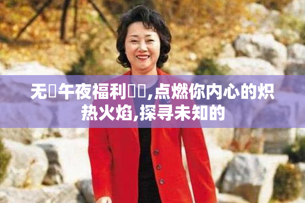 无碼午夜福利視頻,点燃你内心的炽热火焰,探寻未知的