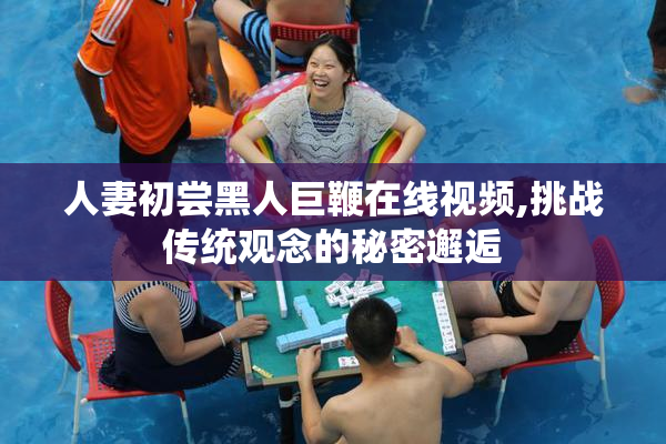 人妻初尝黑人巨鞭在线视频,挑战传统观念的秘密邂逅