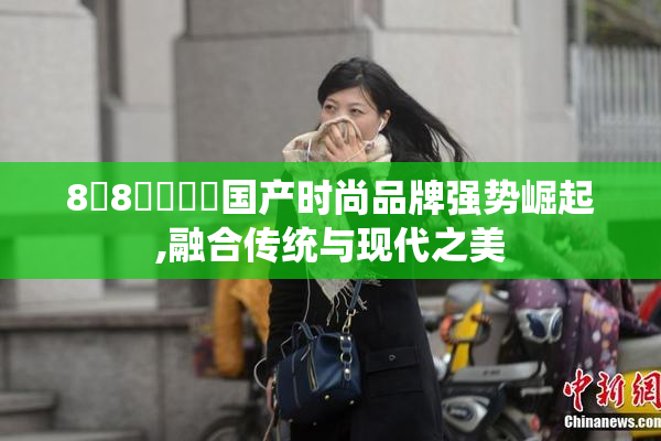8❌8❌❌❌❌国产时尚品牌强势崛起,融合传统与现代之美