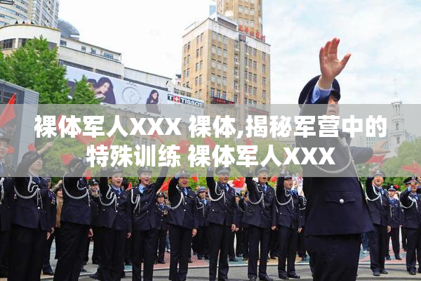裸体军人XXX 裸体,揭秘军营中的特殊训练 裸体军人XXX
