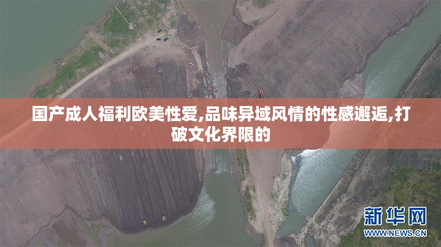 国产成人福利欧美性爱,品味异域风情的性感邂逅,打破文化界限的