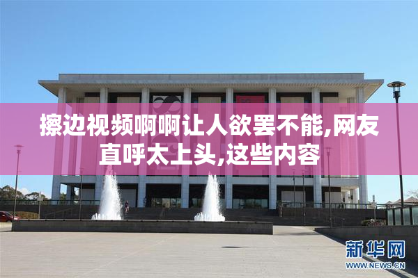 擦边视频啊啊让人欲罢不能,网友直呼太上头,这些内容