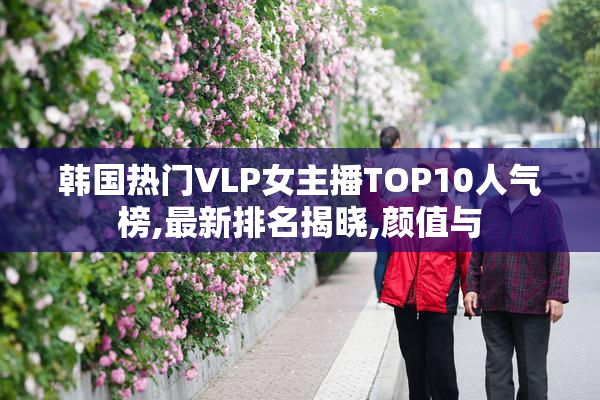 韩国热门VLP女主播TOP10人气榜,最新排名揭晓,颜值与