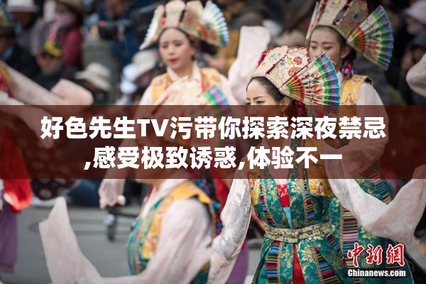 好色先生TV污带你探索深夜禁忌,感受极致诱惑,体验不一