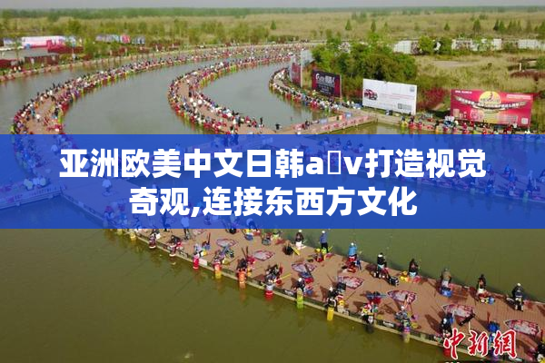 亚洲欧美中文日韩a v打造视觉奇观,连接东西方文化