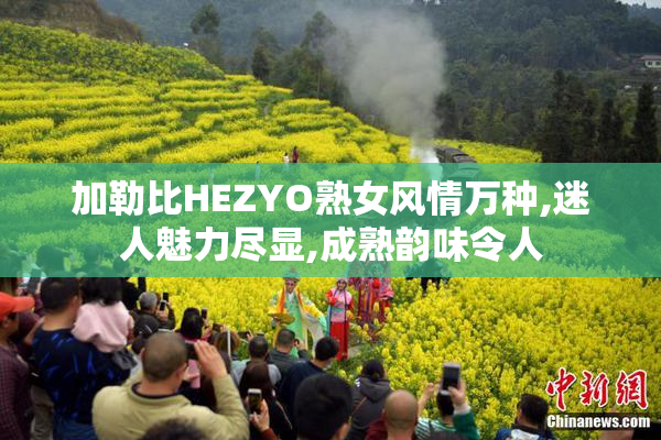 加勒比HEZYO熟女风情万种,迷人魅力尽显,成熟韵味令人