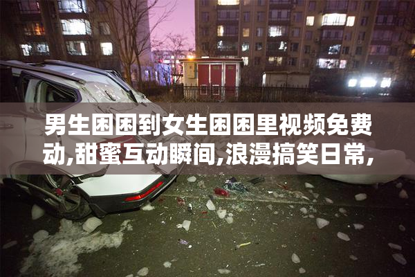 男生困困到女生困困里视频免费动,甜蜜互动瞬间,浪漫搞笑日常,情侣