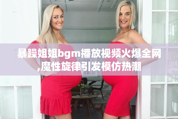 暴躁姐姐bgm播放视频火爆全网,魔性旋律引发模仿热潮