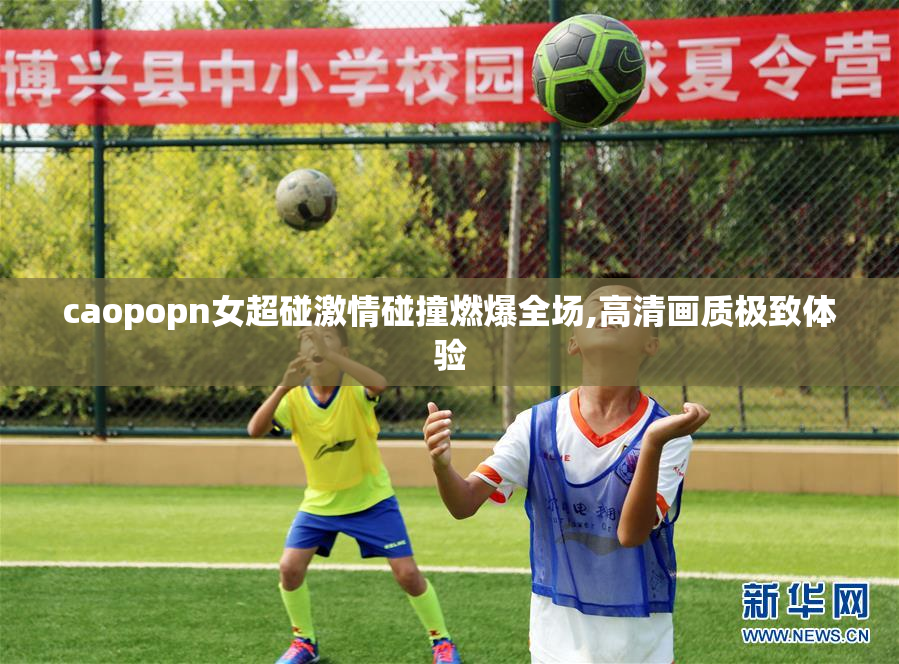 caopopn女超碰激情碰撞燃爆全场,高清画质极致体验