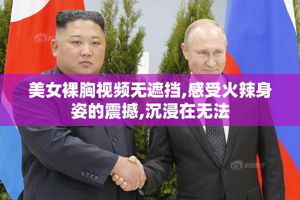 美女裸胸视频无遮挡,感受火辣身姿的震撼,沉浸在无法