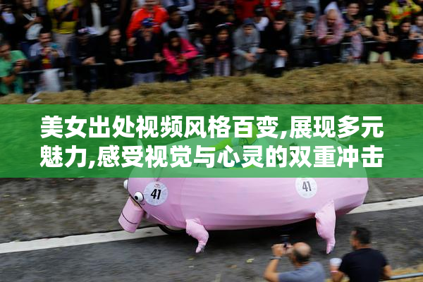 美女出处视频风格百变,展现多元魅力,感受视觉与心灵的双重冲击