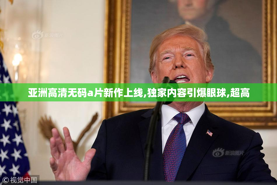 亚洲高清无码a片新作上线,独家内容引爆眼球,超高
