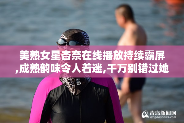 美熟女星杏奈在线播放持续霸屏,成熟韵味令人着迷,千万别错过她的