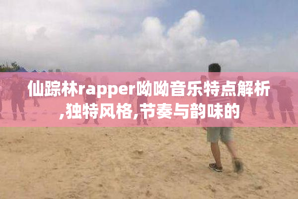 仙踪林rapper呦呦音乐特点解析,独特风格,节奏与韵味的