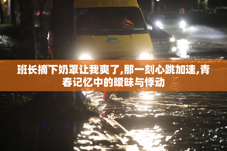 班长摘下奶罩让我爽了,那一刻心跳加速,青春记忆中的暧昧与悸动