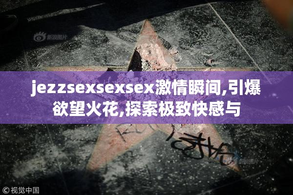 jezzsexsexsex激情瞬间,引爆欲望火花,探索极致快感与
