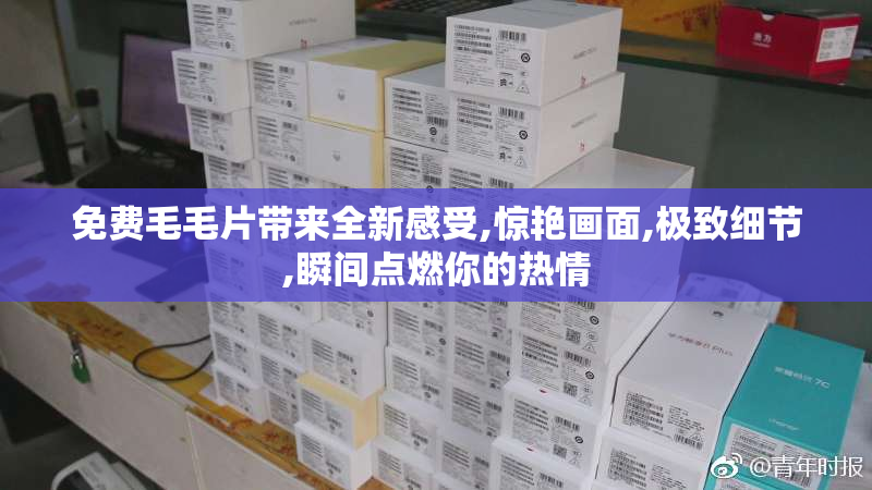 免费毛毛片带来全新感受,惊艳画面,极致细节,瞬间点燃你的热情