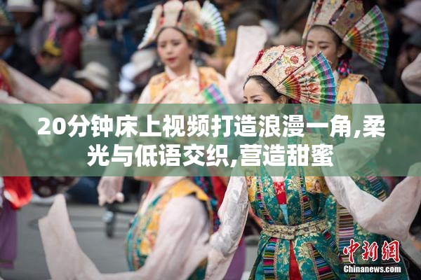 20分钟床上视频打造浪漫一角,柔光与低语交织,营造甜蜜