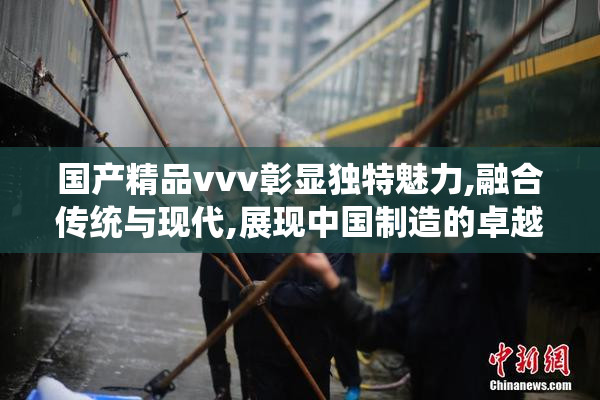 国产精品vvv彰显独特魅力,融合传统与现代,展现中国制造的卓越品质