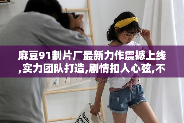 麻豆91制片厂最新力作震撼上线,实力团队打造,剧情扣人心弦,不容错过