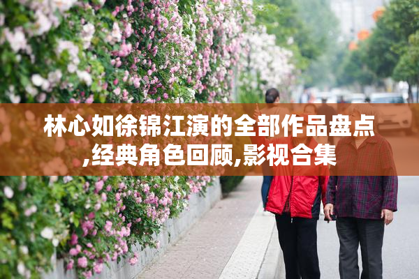 林心如徐锦江演的全部作品盘点,经典角色回顾,影视合集